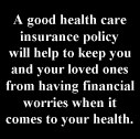 A good health care
insurance policy
will help to keep you
and your loved ones
from having financial
worries when it
comes to your health.