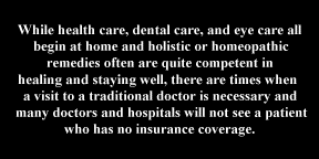 While health care, dental care, and eye care all
begin at home and holistic or homeopathic
remedies often are quite competent in
healing and staying well, there are times when 
a visit to a traditional doctor is necessary and
many doctors and hospitals will not see a patient
who has no insurance coverage.